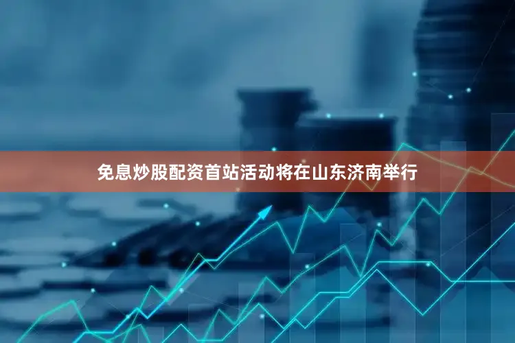 免息炒股配资首站活动将在山东济南举行
