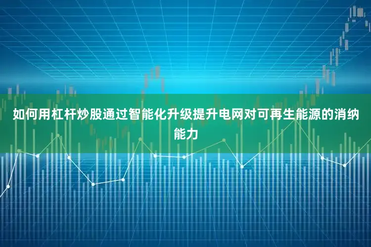 如何用杠杆炒股通过智能化升级提升电网对可再生能源的消纳能力