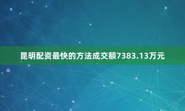 昆明配资最快的方法成交额7383.13万元