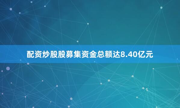 配资炒股股募集资金总额达8.40亿元