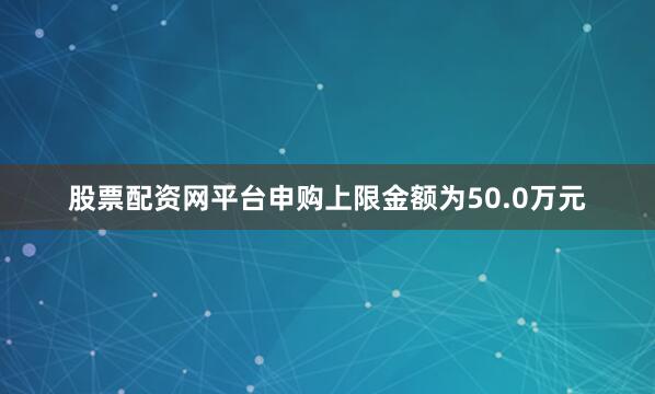 股票配资网平台申购上限金额为50.0万元