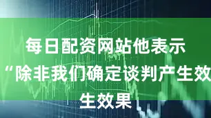 每日配资网站　　他表示：“除非我们确定谈判产生效果