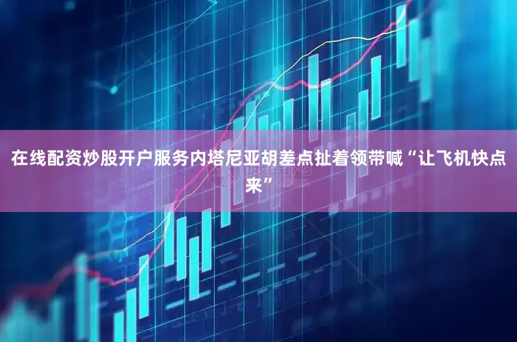在线配资炒股开户服务内塔尼亚胡差点扯着领带喊“让飞机快点来”