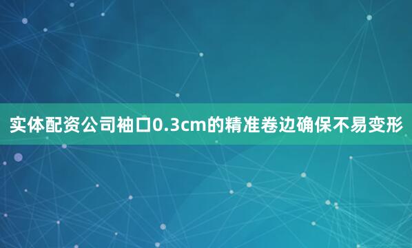 实体配资公司袖口0.3cm的精准卷边确保不易变形