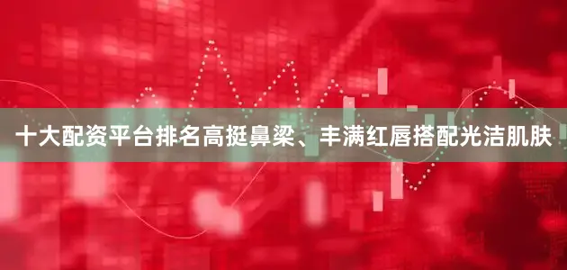 十大配资平台排名高挺鼻梁、丰满红唇搭配光洁肌肤